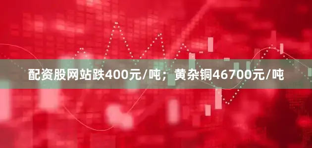 配资股网站跌400元/吨；黄杂铜46700元/吨