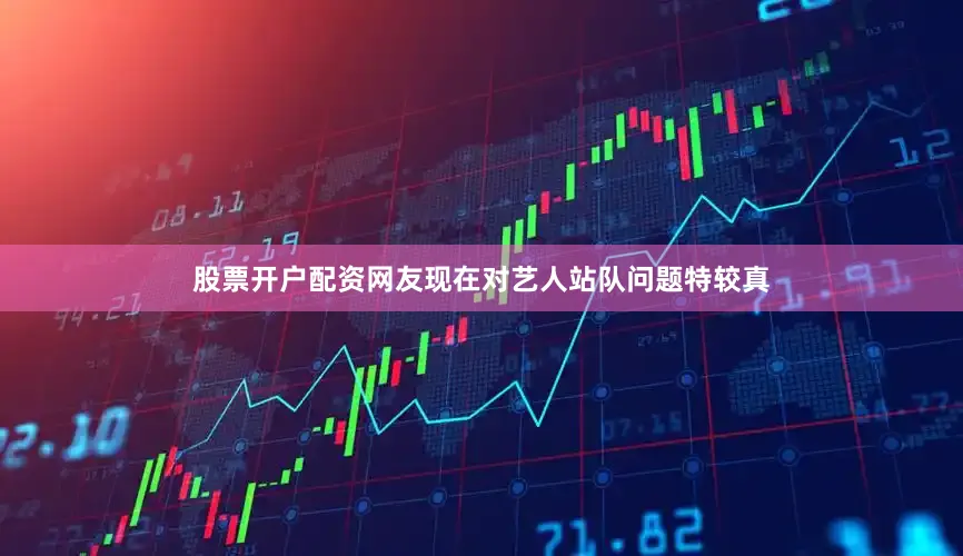 股票开户配资网友现在对艺人站队问题特较真