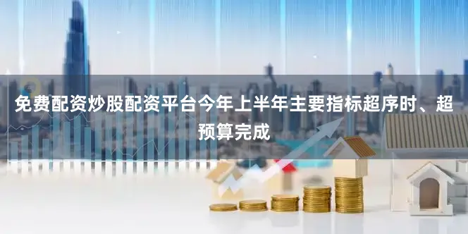 免费配资炒股配资平台今年上半年主要指标超序时、超预算完成