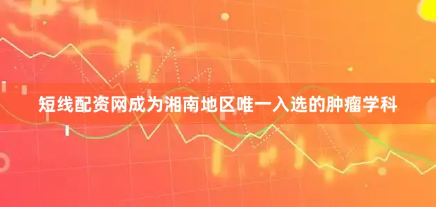 短线配资网成为湘南地区唯一入选的肿瘤学科