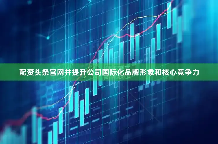 配资头条官网并提升公司国际化品牌形象和核心竞争力