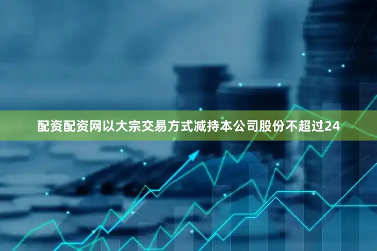配资配资网以大宗交易方式减持本公司股份不超过24